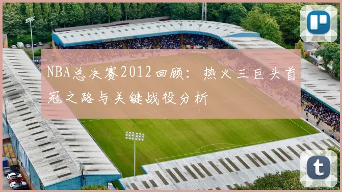 NBA总决赛2012回顾：热火三巨头首冠之路与关键战役分析