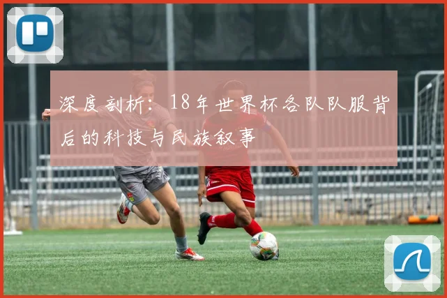 深度剖析:18年世界杯各队队服背后的科技与民族叙事