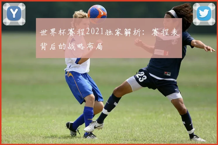 世界杯赛程2021独家解析:赛程表背后的战略布局