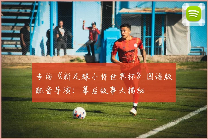 专访《新足球小将世界杯》国语版配音导演:幕后故事大揭秘