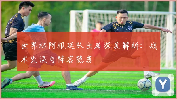 世界杯阿根廷队出局深度解析:战术失误与阵容隐患