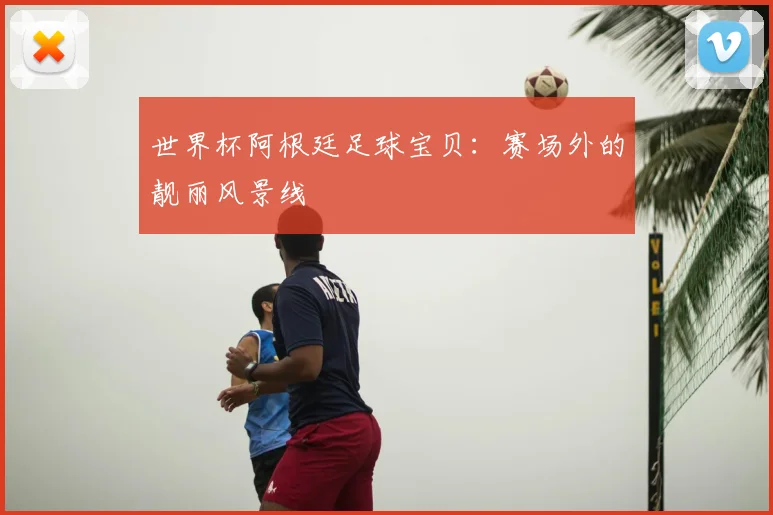 世界杯阿根廷足球宝贝:赛场外的靓丽风景线