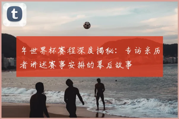 年世界杯赛程深度揭秘：专访亲历者讲述赛事安排的幕后故事
