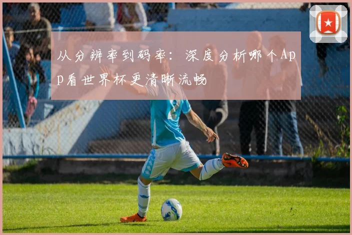 从分辨率到码率：深度分析哪个App看世界杯更清晰流畅