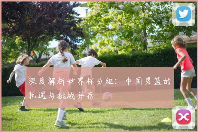 深度解析世界杯分组：中国男篮的机遇与挑战并存