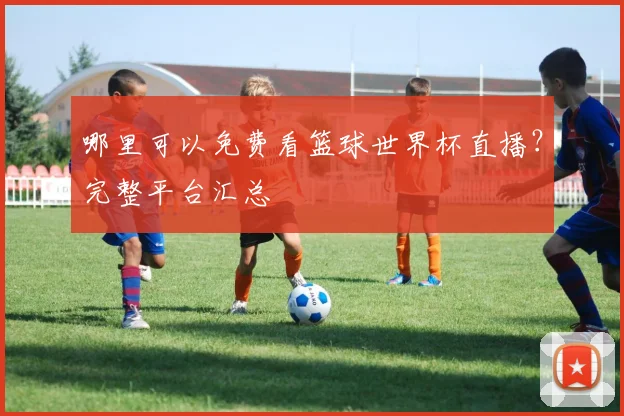 哪里可以免费看篮球世界杯直播?完整平台汇总