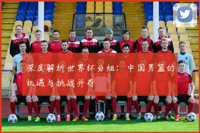深度解析世界杯分组：中国男篮的机遇与挑战并存