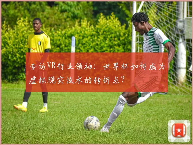 专访VR行业领袖:世界杯如何成为虚拟现实技术的转折点?