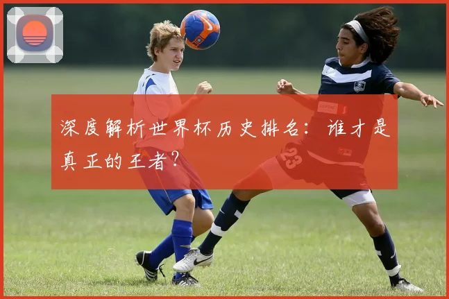 深度解析世界杯历史排名：谁才是真正的王者？