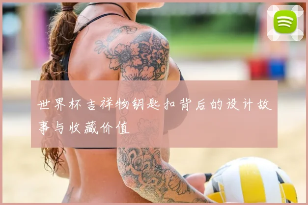 世界杯吉祥物钥匙扣背后的设计故事与收藏价值