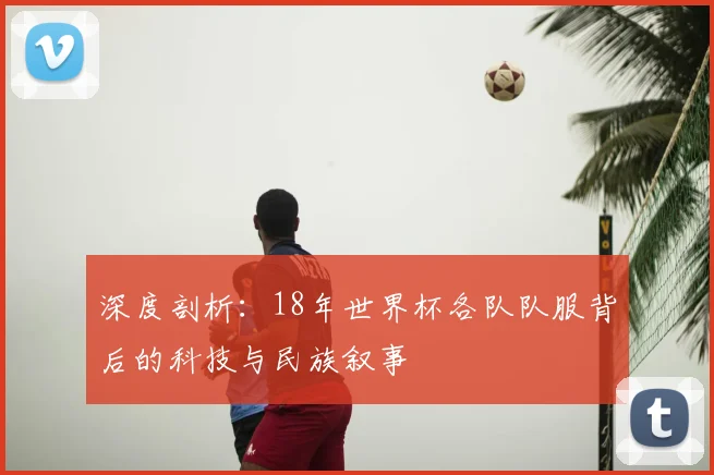 深度剖析:18年世界杯各队队服背后的科技与民族叙事