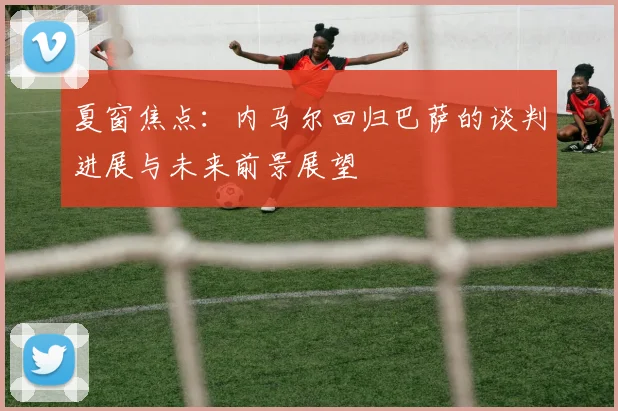 夏窗焦点：内马尔回归巴萨的谈判进展与未来前景展望