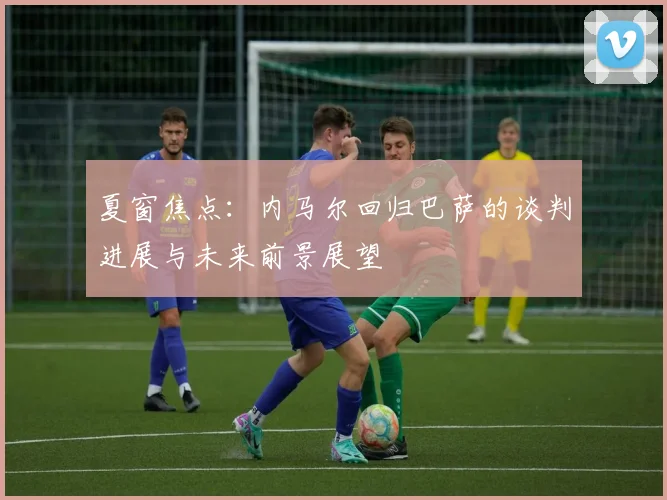 夏窗焦点：内马尔回归巴萨的谈判进展与未来前景展望