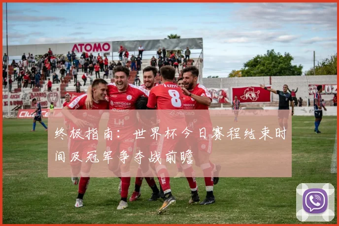 终极指南：世界杯今日赛程结束时间及冠军争夺战前瞻