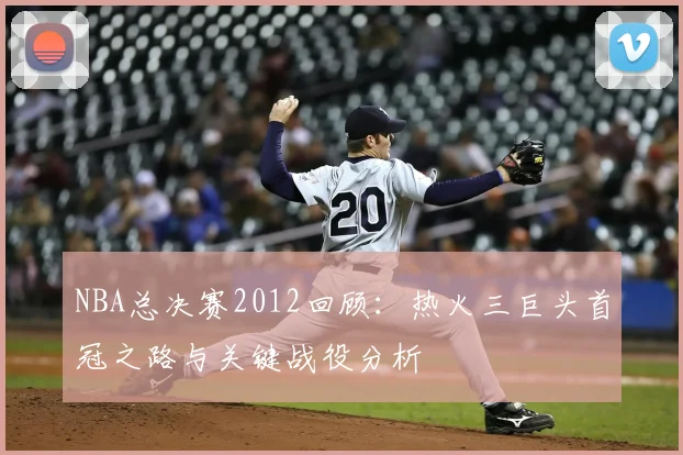 NBA总决赛2012回顾：热火三巨头首冠之路与关键战役分析