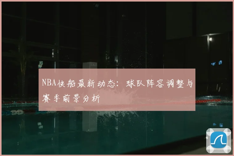 NBA快船最新动态：球队阵容调整与赛季前景分析