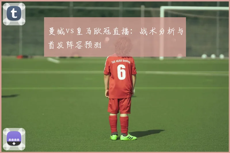 曼城vs皇马欧冠直播:战术分析与首发阵容预测