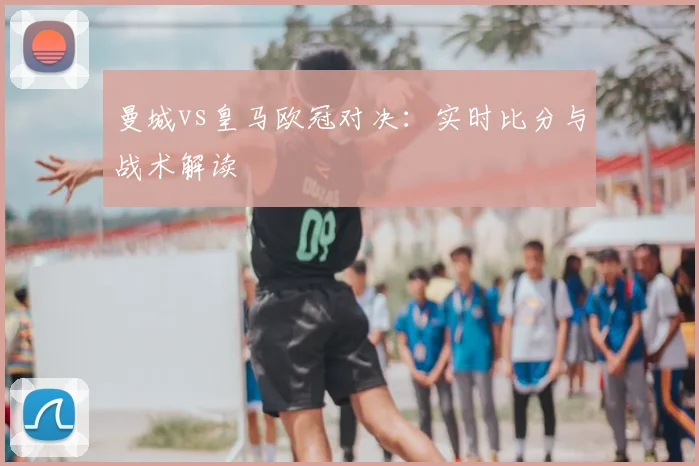 曼城vs皇马欧冠对决:实时比分与战术解读